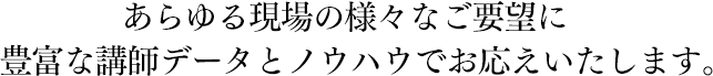 あらゆる現場の様々なご要望に豊富な講師データとノウハウでお応えいたします。