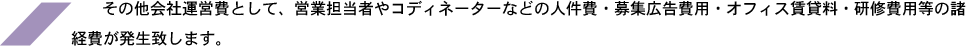 その他会社運営費として、営業担当者やコディネーターなどの人件費・募集広告費用・オフィス賃貸料・研修費用等の諸経費が発生致します。