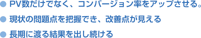 PV数だけでなく、コンバージョン率をアップさせる 現状の問題点を把握でき、改善点が見える 長期に渡る結果を出し続ける